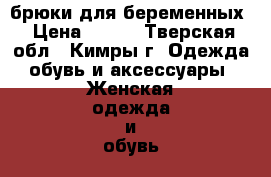 брюки для беременных › Цена ­ 800 - Тверская обл., Кимры г. Одежда, обувь и аксессуары » Женская одежда и обувь   . Тверская обл.